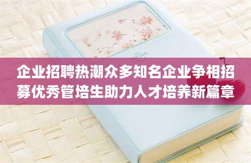 企业招聘热潮众多知名企业争相招募优秀管培生助力人才培养新篇章