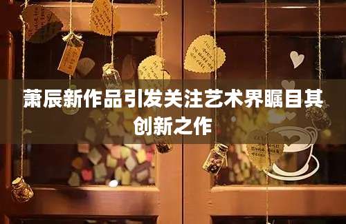 萧辰新作品引发关注艺术界瞩目其创新之作