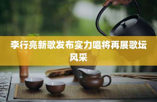 李行亮新歌发布实力唱将再展歌坛风采