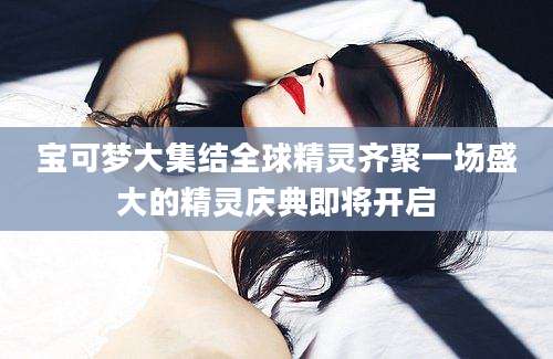 宝可梦大集结全球精灵齐聚一场盛大的精灵庆典即将开启