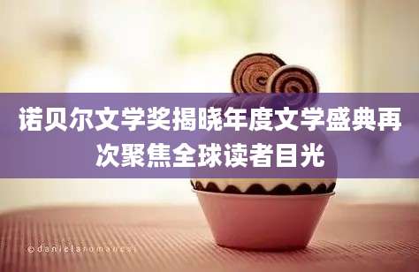 诺贝尔文学奖揭晓年度文学盛典再次聚焦全球读者目光