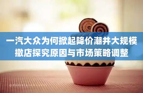 一汽大众为何掀起降价潮并大规模撤店探究原因与市场策略调整