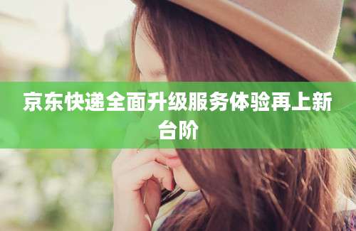 京东快递全面升级服务体验再上新台阶