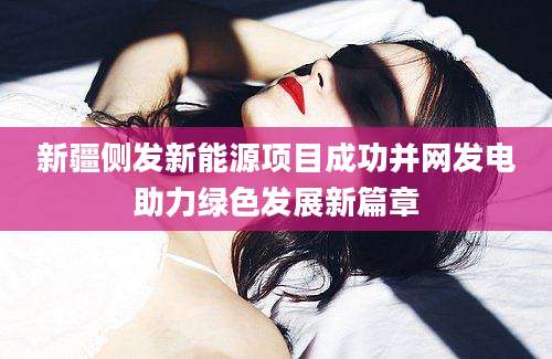 新疆侧发新能源项目成功并网发电助力绿色发展新篇章