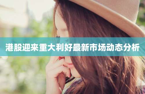 港股迎来重大利好最新市场动态分析