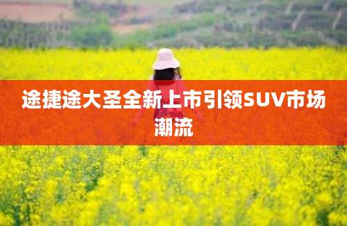 途捷途大圣全新上市引领SUV市场潮流