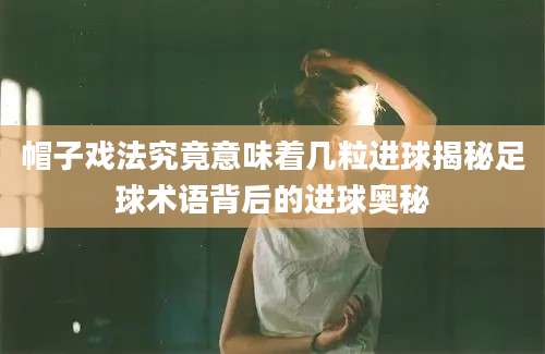 帽子戏法究竟意味着几粒进球揭秘足球术语背后的进球奥秘