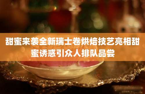 甜蜜来袭全新瑞士卷烘焙技艺亮相甜蜜诱惑引众人排队品尝