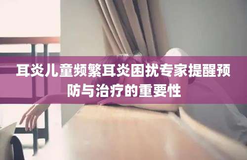 耳炎儿童频繁耳炎困扰专家提醒预防与治疗的重要性