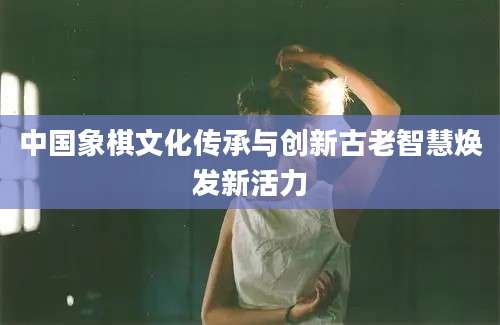 中国象棋文化传承与创新古老智慧焕发新活力