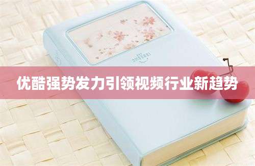 优酷强势发力引领视频行业新趋势