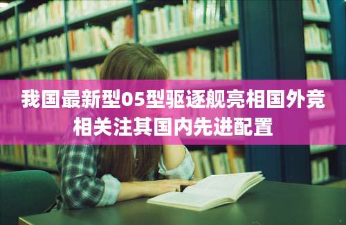 我国最新型05型驱逐舰亮相国外竞相关注其国内先进配置