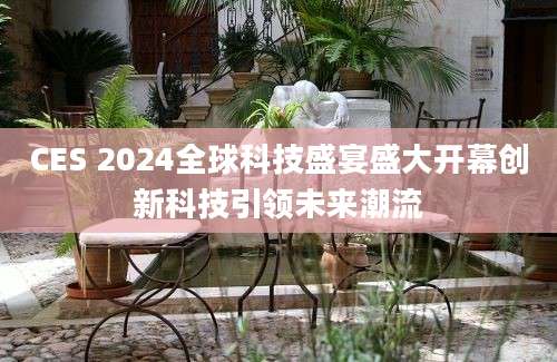 CES 2024全球科技盛宴盛大开幕创新科技引领未来潮流