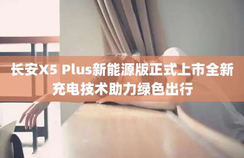长安X5 Plus新能源版正式上市全新充电技术助力绿色出行