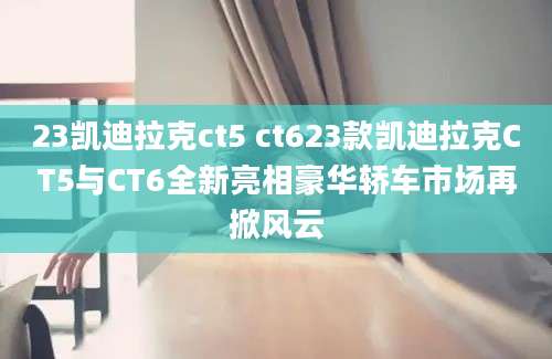 23凯迪拉克ct5 ct623款凯迪拉克CT5与CT6全新亮相豪华轿车市场再掀风云