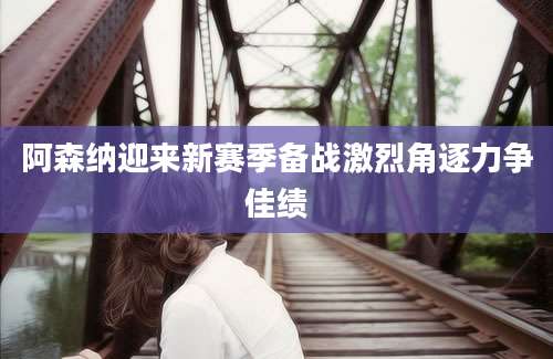 阿森纳迎来新赛季备战激烈角逐力争佳绩