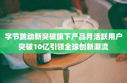 字节跳动新突破旗下产品月活跃用户突破10亿引领全球创新潮流