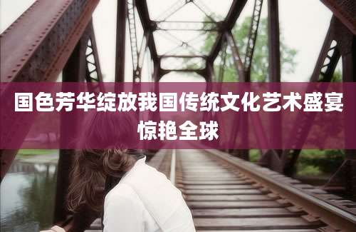 国色芳华绽放我国传统文化艺术盛宴惊艳全球