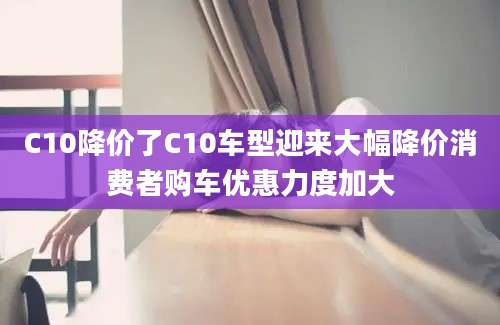 C10降价了C10车型迎来大幅降价消费者购车优惠力度加大