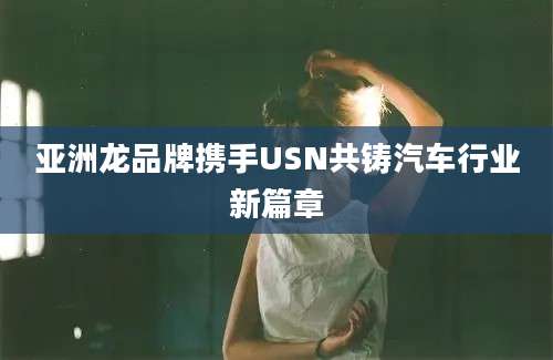 亚洲龙品牌携手USN共铸汽车行业新篇章