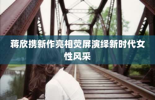 蒋欣携新作亮相荧屏演绎新时代女性风采