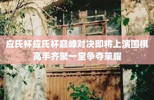 应氏杯应氏杯巅峰对决即将上演围棋高手齐聚一堂争夺荣耀