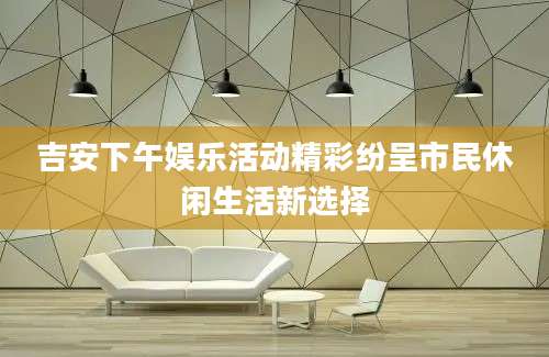 吉安下午娱乐活动精彩纷呈市民休闲生活新选择