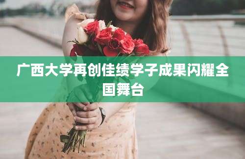 广西大学再创佳绩学子成果闪耀全国舞台