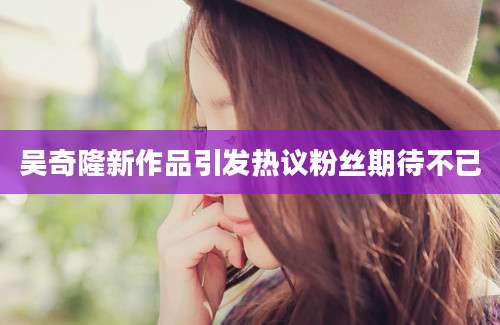 吴奇隆新作品引发热议粉丝期待不已