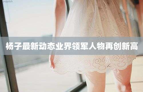 杨子最新动态业界领军人物再创新高