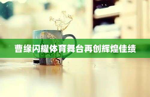 曹缘闪耀体育舞台再创辉煌佳绩