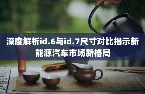深度解析id.6与id.7尺寸对比揭示新能源汽车市场新格局