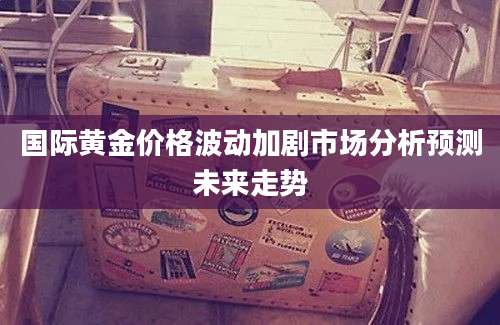 国际黄金价格波动加剧市场分析预测未来走势