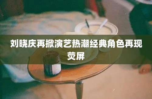 刘晓庆再掀演艺热潮经典角色再现荧屏