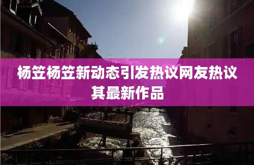 杨笠杨笠新动态引发热议网友热议其最新作品
