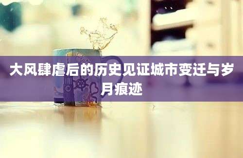 大风肆虐后的历史见证城市变迁与岁月痕迹