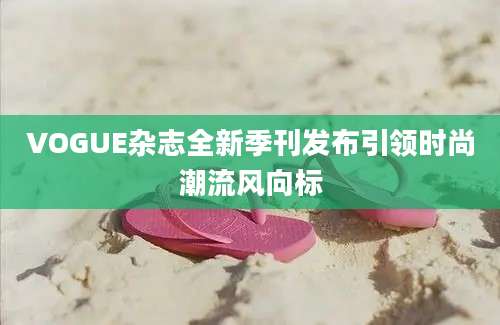 VOGUE杂志全新季刊发布引领时尚潮流风向标