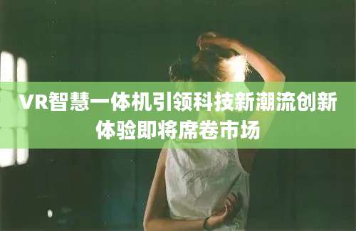 VR智慧一体机引领科技新潮流创新体验即将席卷市场