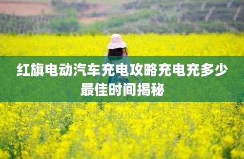 红旗电动汽车充电攻略充电充多少最佳时间揭秘