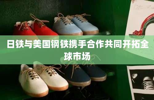 日铁与美国钢铁携手合作共同开拓全球市场