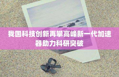 我国科技创新再攀高峰新一代加速器助力科研突破