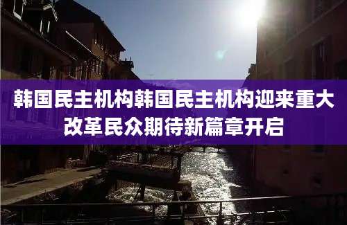 韩国民主机构韩国民主机构迎来重大改革民众期待新篇章开启