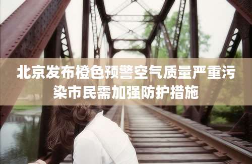 北京发布橙色预警空气质量严重污染市民需加强防护措施
