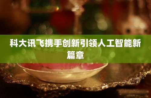 科大讯飞携手创新引领人工智能新篇章