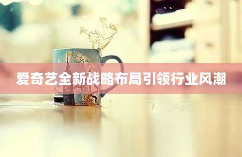 爱奇艺全新战略布局引领行业风潮