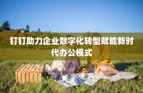 钉钉助力企业数字化转型赋能新时代办公模式