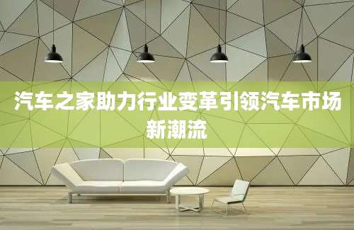 汽车之家助力行业变革引领汽车市场新潮流
