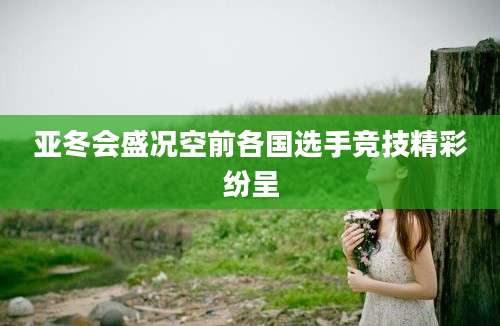 亚冬会盛况空前各国选手竞技精彩纷呈