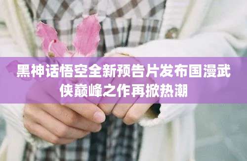 黑神话悟空全新预告片发布国漫武侠巅峰之作再掀热潮