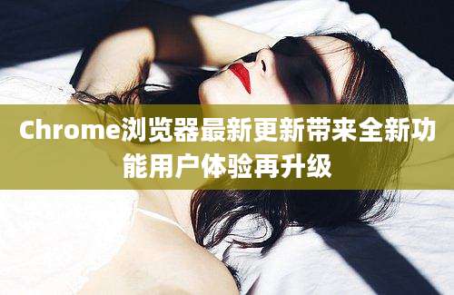 Chrome浏览器最新更新带来全新功能用户体验再升级